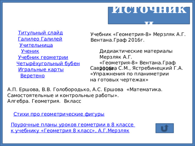 Источники Титульный слайд Учебник «Геометрия-8» Мерзляк А.Г. Вентана.Граф 2016г. Галилео Галилей Учительница Ученик Дидиактические материалы Мерзляк А.Г. «Геометрия-8» Вентана.Граф 2016г. Учебник геометрии Четырёхугольный бубен Саврасова С.М., Ястребинецкий Г.А. «Упражнения по планиметрии на готовых чертежах» Игральные карты Веретено А.П. Ершова, В.В. Голобородько, А.С. Ершова «Математика. Самостоятельные и контрольные работы». Алгебра. Геометрия. 8класс Стихи про геометрические фигуры Поурочные планы уроков геометрии в 8 классе к учебнику «Геометрия 8 класс», А.Г.Мерзляк 