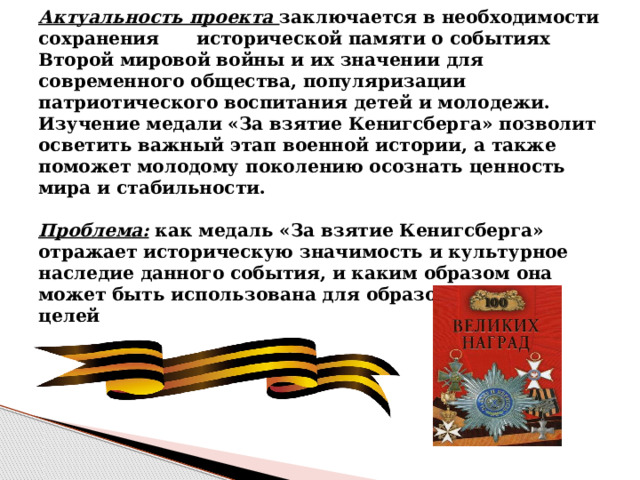   Актуальность проекта заключается в необходимости сохранения исторической памяти о событиях Второй мировой войны и их значении для современного общества, популяризации патриотического воспитания детей и молодежи. Изучение медали «За взятие Кенигсберга» позволит осветить важный этап военной истории, а также поможет молодому поколению осознать ценность мира и стабильности.   Проблема:  как медаль «За взятие Кенигсберга» отражает историческую значимость и культурное наследие данного события, и каким образом она может быть использована для образовательных целей   