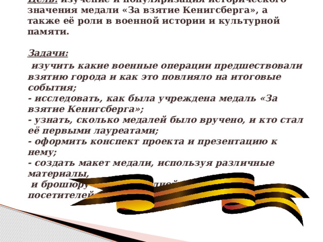  Цель:  изучение и популяризация исторического значения медали «За взятие Кенигсберга», а также её роли в военной истории и культурной памяти.   Задачи:   изучить какие военные операции предшествовали взятию города и как это повлияло на итоговые события;  - исследовать, как была учреждена медаль «За взятие Кенигсберга»;  - узнать, сколько медалей было вручено, и кто стал её первыми лауреатами;  - оформить конспект проекта и презентацию к нему;  - создать макет медали, используя различные материалы,  и брошюру «История одной медали» для посетителей школьного музея «Книга Памяти».   