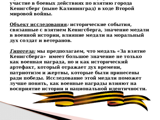 Предмет исследования: медаль, учрежденная за участие в боевых действиях по взятию города Кенигсберг (ныне Калининград) в ходе Второй мировой войны.   Объект исследования : исторические события, связанные с взятием Кенигсберга, значение медали в военной истории, влияние медали на моральный дух солдат и ветеранов.   Гипотеза: мы предполагаем, что медаль «За взятие Кенигсберга» имеет большое значение не только как военная награда, но и как исторический артефакт, который отражает дух времени, патриотизм и жертвы, которые были принесены ради победы. Исследование этой медали поможет лучше понять, как военные награды влияют на восприятие истории и национальной идентичности.    