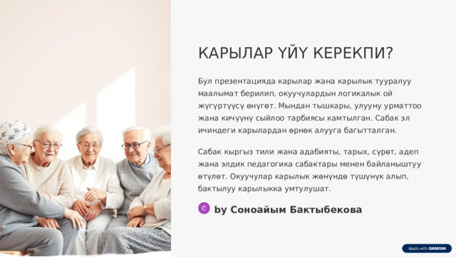 КАРЫЛАР ҮЙҮ КЕРЕКПИ? Бул презентацияда карылар жана карылык тууралуу маалымат берилип, окуучулардын логикалык ой жүгүртүүсү өнүгөт. Мындан тышкары, улууну урматтоо жана кичүүнү сыйлоо тарбиясы камтылган. Сабак эл ичиндеги карылардан өрнөк алууга багытталган. Сабак кыргыз тили жана адабияты, тарых, сүрөт, адеп жана элдик педагогика сабактары менен байланыштуу өтүлөт. Окуучулар карылык жөнүндө түшүнүк алып, бактылуу карылыкка умтулушат. by Соноайым Бактыбекова  