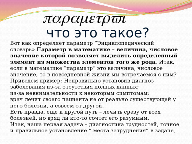что это такое? Вот как определяет параметр “Энциклопедический словарь» П араметр в математике – величина, числовое значение которой позволяет выделить определенный элемент из множества элементов того же рода. Итак, если в математике “параметр” это величина, числовое значение, то в повседневной жизни мы встречаемся с ним? Приведем пример:  Неправильно установив диагноз заболевания из-за отсутствия полных данных;  из-за невнимательности к некоторым симптомам;  врач лечит своего пациента не от реально существующей у него болезни, а совсем от другой.  Есть правда, еще и другой путь – лечить сразу от всех болезней, но вряд ли кто-то сочтет его разумным.  Итак, наша первая задача – диагностика трудностей, точное и правильное установление “ места затруднения” в задаче. 