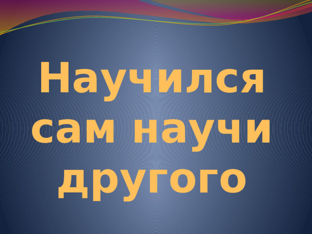 Научился сам научи другого 