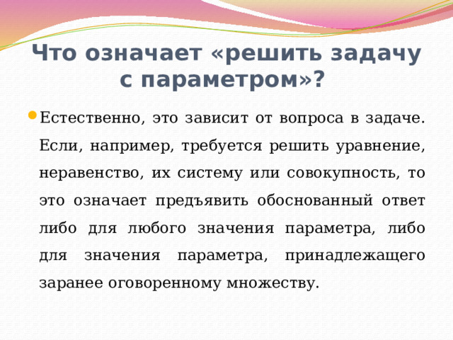 Что означает «решить задачу с параметром»? Естественно, это зависит от вопроса в задаче. Если, например, требуется решить уравнение, неравенство, их систему или совокупность, то это означает предъявить обоснованный ответ либо для любого значения параметра, либо для значения параметра, принадлежащего заранее оговоренному множеству. 