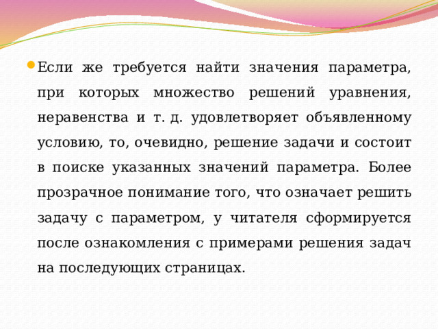 Если же требуется найти значения параметра, при которых множество решений уравнения, неравенства и т. д. удовлетворяет объявленному условию, то, очевидно, решение задачи и состоит в поиске указанных значений параметра. Более прозрачное понимание того, что означает решить задачу с параметром, у читателя сформируется после ознакомления с примерами решения задач на последующих страницах. 