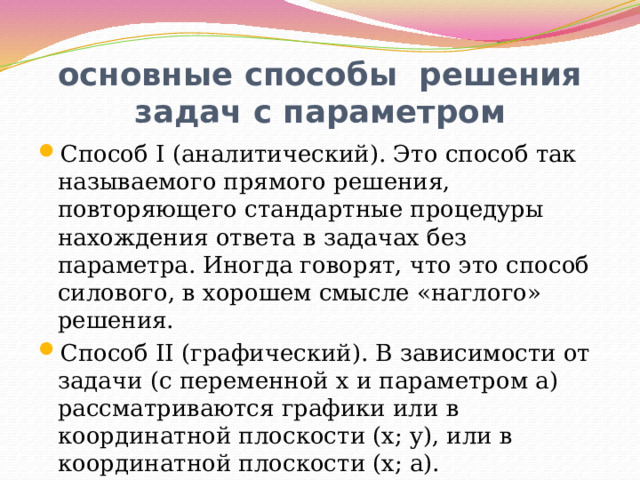 основные способы решения задач с параметром Способ I (аналитический). Это способ так называемого прямого решения, повторяющего стандартные процедуры нахождения ответа в задачах без параметра. Иногда говорят, что это способ силового, в хорошем смысле «наглого» решения. Способ II (графический). В зависимости от задачи (с переменной x и параметром a) рассматриваются графики или в координатной плоскости (x; y), или в координатной плоскости (x; a). 