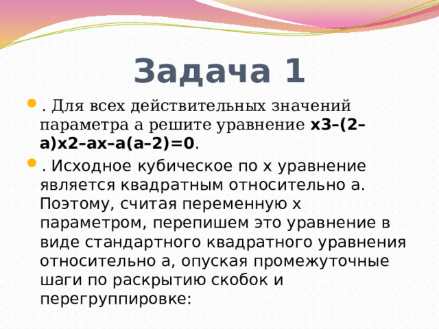 Задача 1 . Для всех действительных значений параметра a решите уравнение x3–(2–a)x2–ax–a(a–2)=0 . . Исходное кубическое по x уравнение является квадратным относительно a. Поэтому, считая переменную x параметром, перепишем это уравнение в виде стандартного квадратного уравнения относительно a, опуская промежуточные шаги по раскрытию скобок и перегруппировке: 
