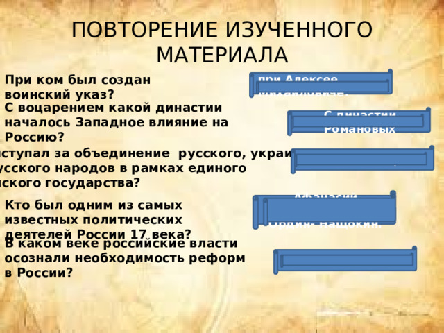 ПОВТОРЕНИЕ ИЗУЧЕННОГО МАТЕРИАЛА При ком был создан воинский указ? при Алексее Михайловиче. С воцарением какой династии началось Западное влияние на Россию? С династии Романовых Кто выступал за объединение русского, украинского, белорусского народов в рамках единого Российского государства? Симеон Полоцкий.  Афанасий Лаврентьевич Ордин- Нащокин. Кто был одним из самых известных политических деятелей России 17 века? В каком веке российские власти осознали необходимость реформ в России? в 17 веке 