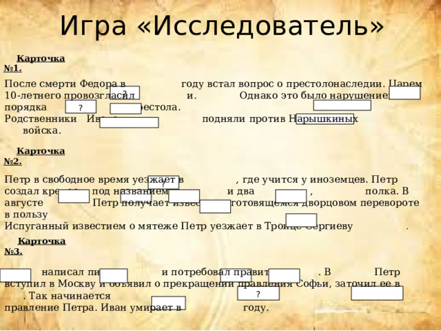 Игра «Исследователь»  Карточка №1. После смерти Федора в году встал вопрос о престолонаследии. Царем 10-летнего провозгласил и. Однако это было нарушением порядка престола. Родственники Ивана подняли против Нарышкиных войска. ? ?  Карточка №2. Петр в свободное время уезжает в , где учится у иноземцев. Петр создал крепость под названием и два , полка. В августе Петр получает известие о готовящемся дворцовом перевороте в пользу Испуганный известием о мятеже Петр уезжает в Троице-Сергиеву . ?  Карточка №3.  написал письмо и потребовал править . В Петр вступил в Москву и объявил о прекращении правления Софьи, заточил ее в . Так начинается правление Петра. Иван умирает в году. ? 