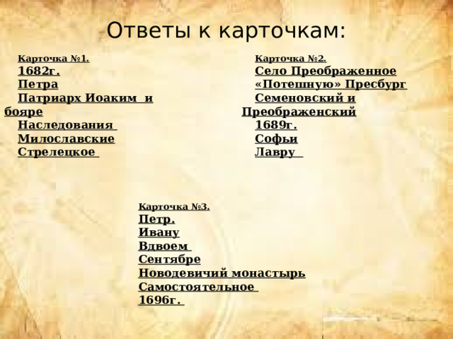 Ответы к карточкам:     Карточка №1. Карточка №2. 1682г. Село Преображенное Петра «Потешную» Пресбург Семеновский и Преображенский Патриарх Иоаким и бояре Наследования 1689г. Милославские Софьи Стрелецкое Лавру  Карточка №3. Петр. Ивану Вдвоем Сентябре Новодевичий монастырь Самостоятельное 1696г. 