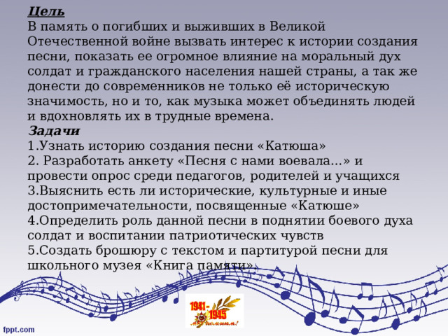 Цель  В память о погибших и выживших в Великой Отечественной войне вызвать интерес к истории создания песни, показать ее огромное влияние на моральный дух солдат и гражданского населения нашей страны, а так же донести до современников не только её историческую значимость, но и то, как музыка может объединять людей и вдохновлять их в трудные времена.  Задачи  1.Узнать историю создания песни «Катюша»  2. Разработать анкету «Песня с нами воевала…» и провести опрос среди педагогов, родителей и учащихся  3.Выяснить есть ли исторические, культурные и иные достопримечательности, посвященные «Катюше»  4.Определить роль данной песни в поднятии боевого духа солдат и воспитании патриотических чувств  5.Создать брошюру с текстом и партитурой песни для школьного музея «Книга памяти».   