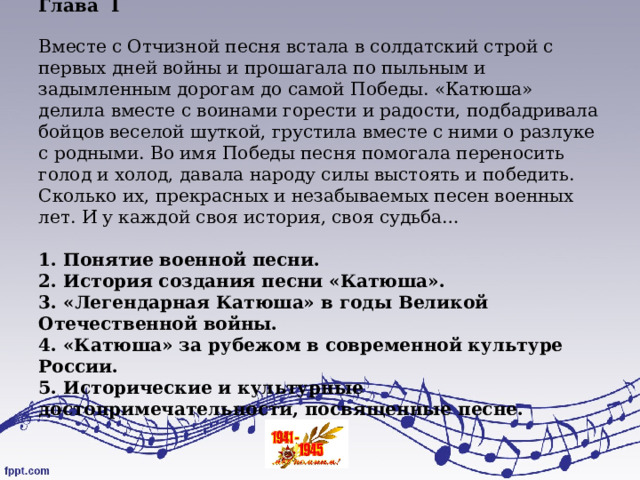 Глава   I   Вместе с Отчизной песня встала в солдатский строй с первых дней войны и прошагала по пыльным и задымленным дорогам до самой Победы. «Катюша» делила вместе с воинами горести и радости, подбадривала бойцов веселой шуткой, грустила вместе с ними о разлуке с родными. Во имя Победы песня помогала переносить голод и холод, давала народу силы выстоять и победить. Сколько их, прекрасных и незабываемых песен военных лет. И у каждой своя история, своя судьба…   1. Понятие военной песни.  2. История создания песни «Катюша».  3. «Легендарная Катюша» в годы Великой Отечественной войны.  4. «Катюша» за рубежом в современной культуре России.  5. Исторические и культурные достопримечательности, посвященные песне.    
