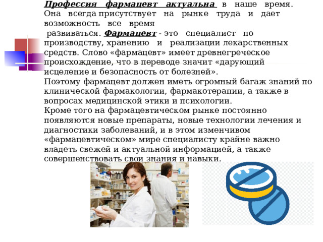 Профессия   фармацевт   актуальна   в   наше   время.   Она   всегда присутствует   на   рынке   труда   и   дает   возможность   все   время    развиваться. Фармацевт  - это   специалист   по   производству, хранению   и   реализации лекарственных   средств. Слово «фармацевт» имеет древнегреческое происхождение, что в переводе значит «дарующий исцеление и безопасность от болезней».  Поэтому фармацевт должен иметь огромный багаж знаний по клинической фармакологии, фармакотерапии, а также в вопросах медицинской этики и психологии.  Кроме того на фармацевтическом рынке постоянно появляются новые препараты, новые технологии лечения и диагностики заболеваний, и в этом изменчивом «фармацевтическом» мире специалисту крайне важно владеть свежей и актуальной информацией, а также совершенствовать свои знания и навыки.   
