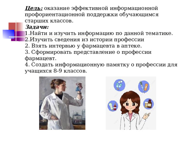 Цель: оказание эффективной информационной профориентационной поддержки обучающимся старших классов.  Задачи:   1.Найти и изучить информацию по данной тематике.  2.Изучить сведения из истории профессии  2. Взять интервью у фармацевта в аптеке.  3. Сформировать представление о профессии фармацевт.  4. Создать информационную памятку о профессии для учащихся 8-9 классов.   