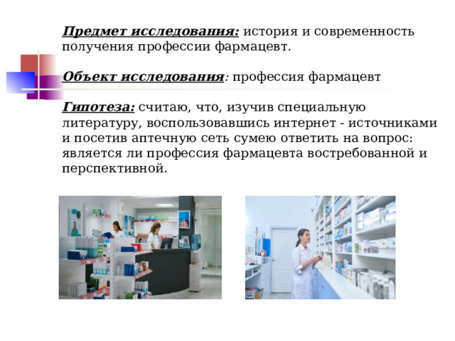 Предмет исследования:  история и современность получения профессии фармацевт.   Объект исследования : профессия фармацевт   Гипотеза: считаю, что, изучив специальную литературу, воспользовавшись интернет - источниками и посетив аптечную сеть сумею ответить на вопрос: является ли профессия фармацевта востребованной и перспективной.   