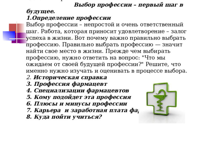 Глава I . Теоретическая    Выбор профессии – первый шаг в будущее.  1.Определение профессии  Выбор профессии – непростой и очень ответственный шаг. Работа, которая приносит удовлетворение – залог успеха в жизни. Вот почему важно правильно выбрать профессию. Правильно выбрать профессию — значит найти свое место в жизни. Прежде чем выбирать профессию, нужно ответить на вопрос: 