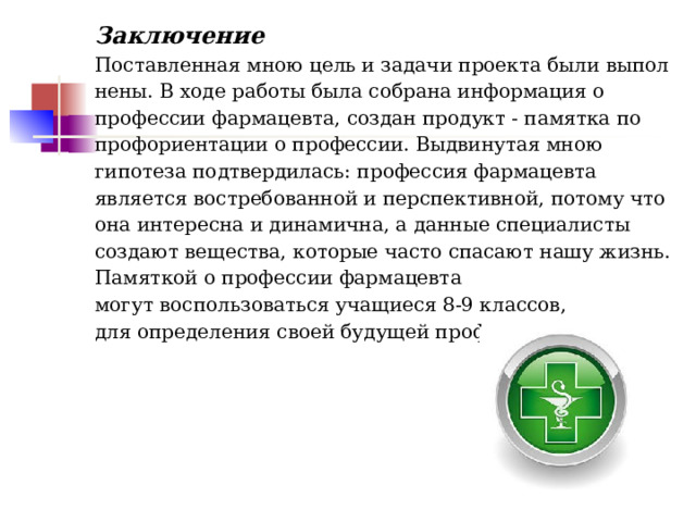 Заключение  Поставленная мною цель и задачи проекта были выполнены. В ходе работы была собрана информация о профессии фармацевта, создан продукт­ - памятка по профориентации о профессии. Выдвинутая мною гипотеза подтвердилась: профессия фармацевта является востребованной и перспективной, потому что она интересна и динамична, а данные специалисты создают вещества, которые часто спасают нашу жизнь. Памяткой о профессии фармацевта могут воспользоваться учащиеся 8-9 классов, для определения своей будущей профессии.          