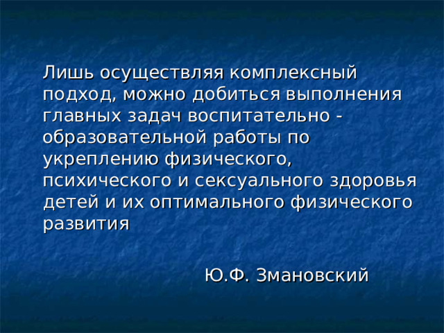   Лишь осуществляя комплексный подход, можно добиться выполнения главных задач воспитательно -образовательной работы по укреплению физического, психического и сексуального здоровья детей и их оптимального физического развития  Ю.Ф. Змановский 