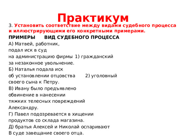 Практикум 3. Установить соответствие между видами судебного процесса и иллюстрирующими его конкретными примерами. ПРИМЕРЫ     ВИД СУДЕБНОГО ПРОЦЕССА А) Матвей, работник, подал иск в суд на администрацию фирмы    1) гражданский за незаконное увольнение. Б) Наталья подала иск об установлении отцовства    2) уголовный своего сына к Петру. В) Ивану было предъявлено обвинение в нанесении тяжких телесных повреждений Александру. Г) Павел подозревается в хищении продуктов со склада магазина. Д) братья Алексей и Николай оспаривают В суде завещание своего отца. 