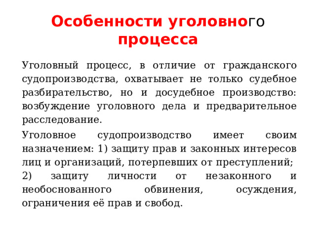 Особенности уголовно го процесса Уголовный процесс, в отличие от гражданского судопроизводства, охватывает не только судебное разбирательство, но и досудебное производство: возбуждение уголовного дела и предварительное расследование. Уголовное судопроизводство имеет своим назначением: 1) защиту прав и законных интересов лиц и организаций, потерпевших от преступлений; 2) защиту личности от незаконного и необоснованного обвинения, осуждения, ограничения её прав и свобод. 