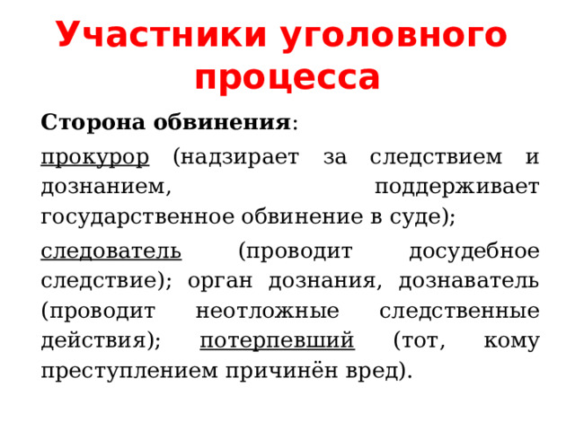Участники уголовного процесса Сторона обвинения : прокурор (надзирает за следствием и дознанием, поддерживает государственное обвинение в суде); следователь (проводит досудебное следствие); орган дознания, дознаватель (проводит неотложные следственные действия); потерпевший (тот, кому преступлением причинён вред). 