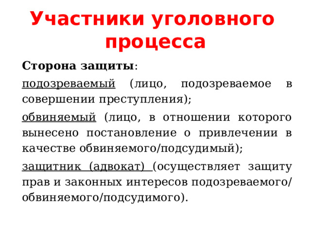 Участники уголовного процесса Сторона защиты : подозреваемый (лицо, подозреваемое в совершении преступления); обвиняемый (лицо, в отношении которого вынесено постановление о привлечении в качестве обвиняемого/подсудимый); защитник (адвокат) (осуществляет защиту прав и законных интересов подозреваемого/обвиняемого/подсудимого). 