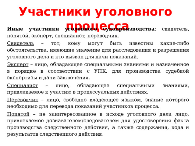 Участники уголовного процесса Иные участники уголовного судопроизводства : свидетель, понятой, эксперт, специалист, переводчик. Свидетель – тот, кому могут быть известны какие-либо обстоятельства, имеющие значение для расследования и разрешения уголовного дела и кто вызван для дачи показаний. Эксперт – лицо, обладающее специальными знаниями и назначенное в порядке в соответствии с УПК, для производства судебной экспертизы и дачи заключения. Специалист – лицо, обладающее специальными знаниями, привлекаемое к участию в процессуальных действиях. Переводчик – лицо, свободно владеющее языком, знание которого необходимо для перевода показаний участников процесса. Понятой – не заинтересованное в исходе уголовного дела лицо, привлекаемое дознавателем/следователем для удостоверения факта производства следственного действия, а также содержания, хода и результатов следственного действия. 