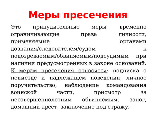 Меры пресечения Это принудительные меры, временно ограничивающие права личности, применяемые органами дознания/следователем/судом к подозреваемым/обвиняемым/подсудимым при наличии предусмотренных в законе оснований. К мерам пресечения относятся : подписка о невыезде и надлежащем поведении, личное поручительство, наблюдение командования воинской части, присмотр за несовершеннолетним обвиняемым, залог, домашний арест, заключение под стражу. 