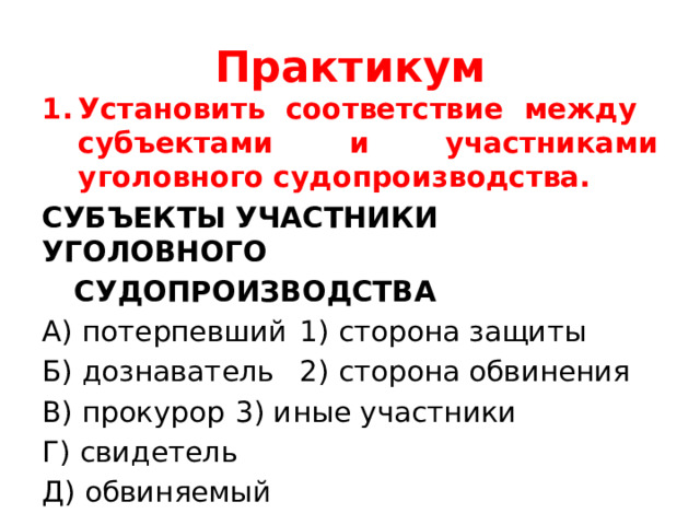 Практикум Установить соответствие между субъектами и участниками уголовного судопроизводства. СУБЪЕКТЫ   УЧАСТНИКИ       УГОЛОВНОГО     СУДОПРОИЗВОДСТВА А) потерпевший  1) сторона защиты Б) дознаватель   2) сторона обвинения В) прокурор   3) иные участники Г) свидетель Д) обвиняемый 