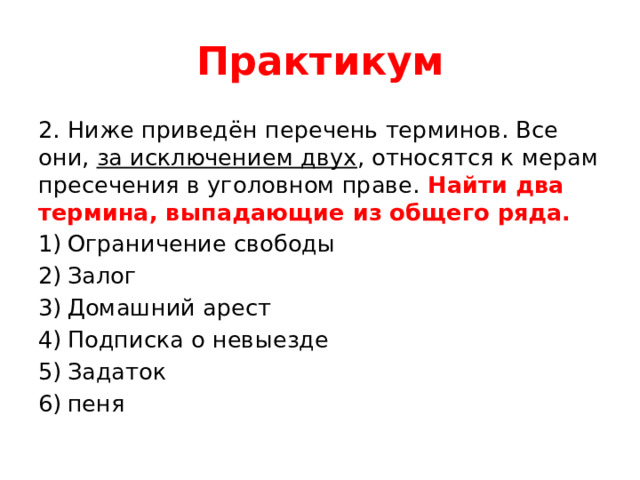 Практикум 2. Ниже приведён перечень терминов. Все они, за исключением двух , относятся к мерам пресечения в уголовном праве. Найти два термина, выпадающие из общего ряда. Ограничение свободы Залог Домашний арест Подписка о невыезде Задаток пеня 