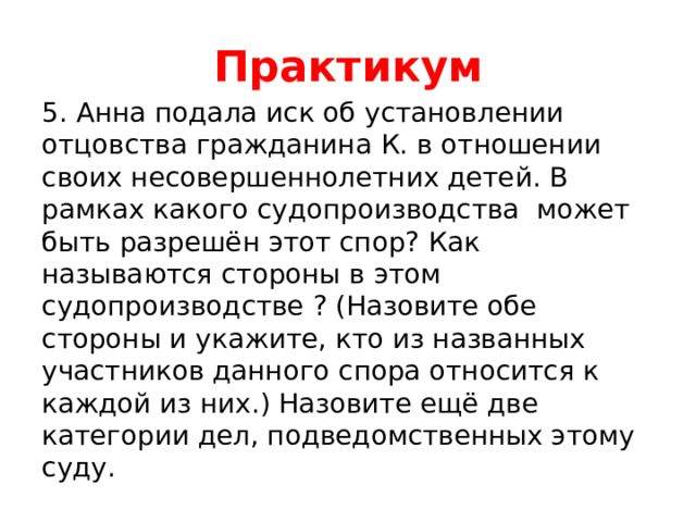 Практикум 5. Анна подала иск об установлении отцовства гражданина К. в отношении своих несовершеннолетних детей. В рамках какого судопроизводства может быть разрешён этот спор? Как называются стороны в этом судопроизводстве ? (Назовите обе стороны и укажите, кто из названных участников данного спора относится к каждой из них.) Назовите ещё две категории дел, подведомственных этому суду. 