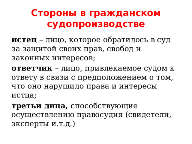 Стороны в гражданском судопроизводстве истец – лицо, которое обратилось в суд за защитой своих прав, свобод и законных интересов; ответчик – лицо, привлекаемое судом к ответу в связи с предположением о том, что оно нарушило права и интересы истца; третьи лица, способствующие осуществлению правосудия (свидетели, эксперты и.т.д.) 