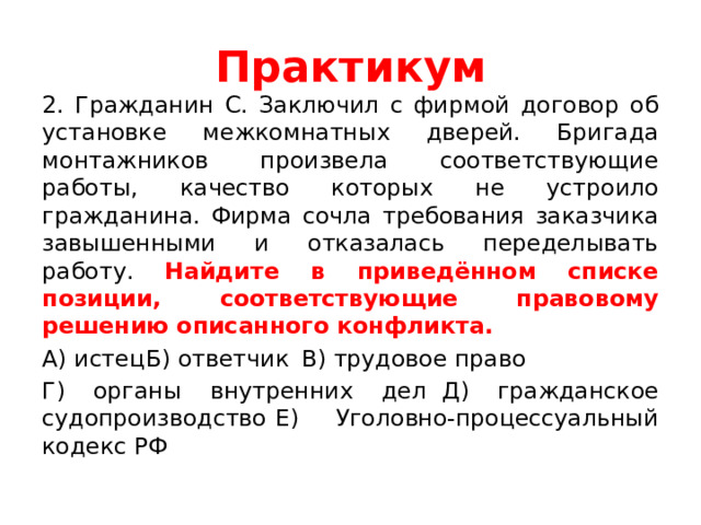 Практикум 2. Гражданин С. Заключил с фирмой договор об установке межкомнатных дверей. Бригада монтажников произвела соответствующие работы, качество которых не устроило гражданина. Фирма сочла требования заказчика завышенными и отказалась переделывать работу. Найдите в приведённом списке позиции, соответствующие правовому решению описанного конфликта. А) истец  Б) ответчик  В) трудовое право Г) органы внутренних дел  Д) гражданское судопроизводство   Е) Уголовно-процессуальный кодекс РФ 