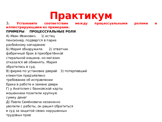 Практикум 3 . Установите соответствие между процессуальными ролями и иллюстрирующими их примерами. ПРИМЕРЫ      ПРОЦЕССУАЛЬНЫЕ РОЛИ А) Иван Иванович,      1) истец пенсионер, подвергся в парке разбойному нападению Б) Мария обнаружила     2) ответчик фабричный брак в приобретённой стиральной машине, но магазин отказался её обменять. Мария обратилась в суд. В) фирме по установке дверей     3) потерпевший клиентом предъявлено требование об исправлении брака в работе и замене двери Г) у Анатолия с банковской карты мошенники похитили крупную сумму денег Д) Павла Семёновича незаконно уволили с работы, он решил обратиться в суд за защитой своих нарушенных трудовых прав 