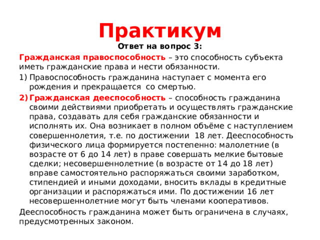 Практикум Ответ на вопрос 3: Гражданская правоспособность – это способность субъекта иметь гражданские права и нести обязанности. Правоспособность гражданина наступает с момента его рождения и прекращается со смертью. Гражданская дееспособность – способность гражданина своими действиями приобретать и осуществлять гражданские права, создавать для себя гражданские обязанности и исполнять их. Она возникает в полном объёме с наступлением совершеннолетия, т.е. по достижении 18 лет. Дееспособность физического лица формируется постепенно: малолетние (в возрасте от 6 до 14 лет) в праве совершать мелкие бытовые сделки; несовершеннолетние (в возрасте от 14 до 18 лет) вправе самостоятельно распоряжаться своими заработком, стипендией и иными доходами, вносить вклады в кредитные организации и распоряжаться ими. По достижении 16 лет несовершеннолетние могут быть членами кооперативов. Дееспособность гражданина может быть ограничена в случаях, предусмотренных законом. 