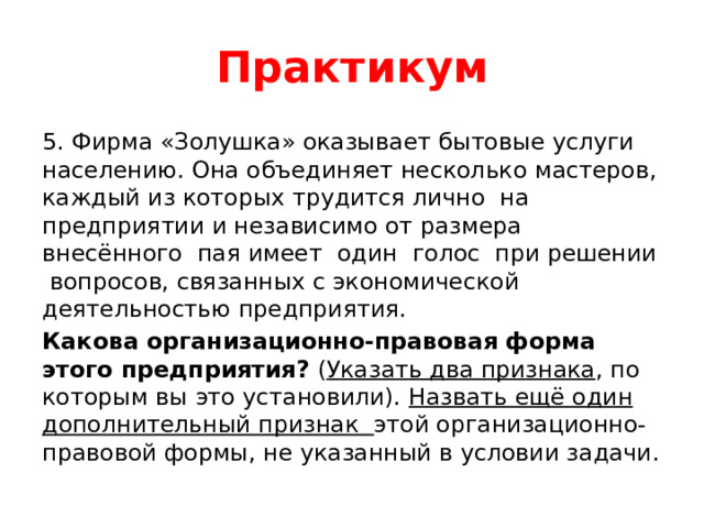 Практикум 5. Фирма «Золушка» оказывает бытовые услуги населению. Она объединяет несколько мастеров, каждый из которых трудится лично на предприятии и независимо от размера внесённого пая имеет один голос при решении вопросов, связанных с экономической деятельностью предприятия. Какова организационно-правовая форма этого предприятия? ( Указать два признака , по которым вы это установили). Назвать ещё один дополнительный признак этой организационно-правовой формы, не указанный в условии задачи. 