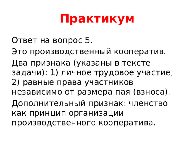 Практикум Ответ на вопрос 5. Это производственный кооператив. Два признака (указаны в тексте задачи): 1) личное трудовое участие; 2) равные права участников независимо от размера пая (взноса). Дополнительный признак: членство как принцип организации производственного кооператива. 