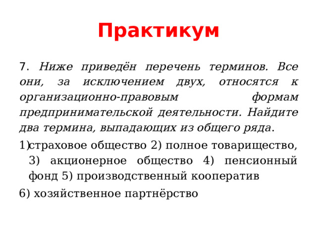 Практикум 7. Ниже приведён перечень терминов. Все они, за исключением двух, относятся к организационно-правовым формам предпринимательской деятельности. Найдите два термина, выпадающих из общего ряда . страховое общество 2) полное товарищество, 3) акционерное общество 4) пенсионный фонд 5) производственный кооператив    6) хозяйственное партнёрство 