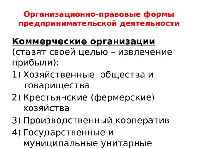 Организационно-правовые формы предпринимательской деятельности Коммерческие организации (ставят своей целью – извлечение прибыли): Хозяйственные общества и товарищества Крестьянские (фермерские) хозяйства Производственный кооператив Государственные и муниципальные унитарные предприятия 