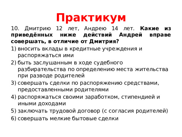 Практикум 10. Дмитрию 12 лет, Андрею 14 лет. Какие из приведённых ниже действий Андрей вправе совершать, в отличие от Дмитрия? вносить вклады в кредитные учреждения и распоряжаться ими быть заслушанным в ходе судебного разбирательства по определению места жительства при разводе родителей совершать сделки по распоряжению средствами, предоставленными родителями распоряжаться своими заработком, стипендией и иными доходами заключать трудовой договор (с согласия родителей) совершать мелкие бытовые сделки 