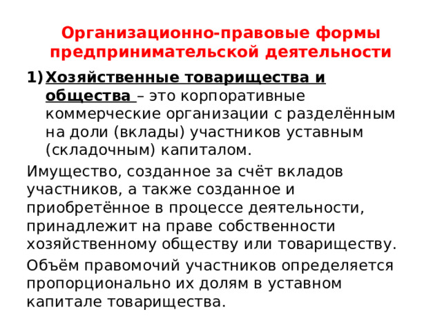 Организационно-правовые формы предпринимательской деятельности Хозяйственные товарищества и общества – это корпоративные коммерческие организации с разделённым на доли (вклады) участников уставным (складочным) капиталом. Имущество, созданное за счёт вкладов участников, а также созданное и приобретённое в процессе деятельности, принадлежит на праве собственности хозяйственному обществу или товариществу. Объём правомочий участников определяется пропорционально их долям в уставном капитале товарищества. 