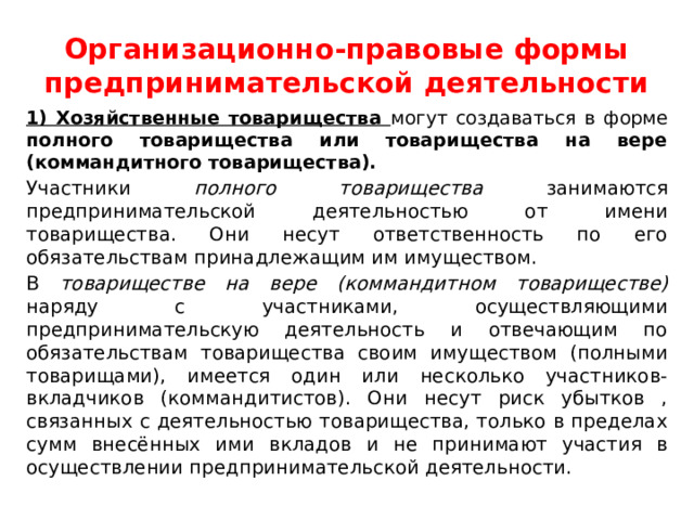 Организационно-правовые формы предпринимательской деятельности 1) Хозяйственные товарищества могут создаваться в форме полного товарищества или товарищества на вере (коммандитного товарищества). Участники полного товарищества занимаются предпринимательской деятельностью от имени товарищества. Они несут ответственность по его обязательствам принадлежащим им имуществом. В товариществе на вере (коммандитном товариществе) наряду с участниками, осуществляющими предпринимательскую деятельность и отвечающим по обязательствам товарищества своим имуществом (полными товарищами), имеется один или несколько участников-вкладчиков (коммандитистов). Они несут риск убытков , связанных с деятельностью товарищества, только в пределах сумм внесённых ими вкладов и не принимают участия в осуществлении предпринимательской деятельности. 