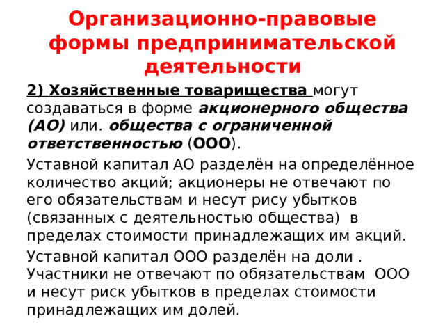Организационно-правовые формы предпринимательской деятельности 2) Хозяйственные товарищества могут создаваться в форме акционерного общества (АО) или. общества с ограниченной ответственностью ( ООО ). Уставной капитал АО разделён на определённое количество акций; акционеры не отвечают по его обязательствам и несут рису убытков (связанных с деятельностью общества) в пределах стоимости принадлежащих им акций. Уставной капитал ООО разделён на доли . Участники не отвечают по обязательствам ООО и несут риск убытков в пределах стоимости принадлежащих им долей. 