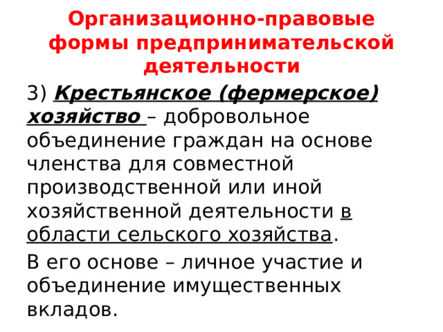Организационно-правовые формы предпринимательской деятельности 3) Крестьянское (фермерское) хозяйство – добровольное объединение граждан на основе членства для совместной производственной или иной хозяйственной деятельности в области сельского хозяйства . В его основе – личное участие и объединение имущественных вкладов. 