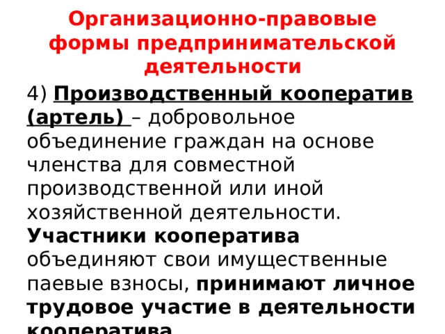 Организационно-правовые формы предпринимательской деятельности 4) Производственный кооператив (артель) – добровольное объединение граждан на основе членства для совместной производственной или иной хозяйственной деятельности. Участники кооператива объединяют свои имущественные паевые взносы, принимают личное трудовое участие в деятельности кооператива.  