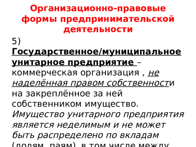 Организационно-правовые формы предпринимательской деятельности 5) Государственное/муниципальное унитарное предприятие – коммерческая организация , не наделённая правом собственност и на закреплённое за ней собственником имущество. Имущество унитарного предприятия является неделимым и не может быть распределено по вкладам (долям, паям), в том числе между работниками предприятия. 