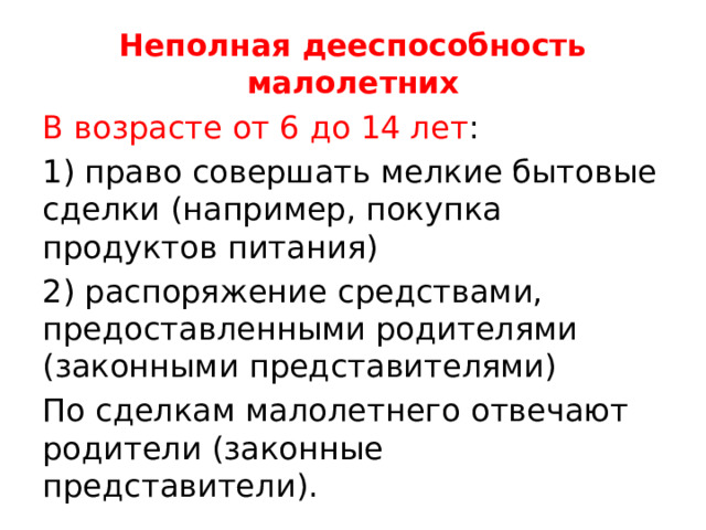 Неполная дееспособность малолетних В возрасте от 6 до 14 лет : 1) право совершать мелкие бытовые сделки (например, покупка продуктов питания) 2) распоряжение средствами, предоставленными родителями (законными представителями) По сделкам малолетнего отвечают родители (законные представители). 