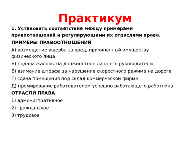 Практикум 1. Установить соответствие между примерами правоотношений и регулирующими их отраслями права. ПРИМЕРЫ ПРАВООТНОШЕНИЙ А) возмещение ущерба за вред, причинённый имуществу физического лица Б) подача жалобы на должностное лицо его руководителю В) взимание штрафа за нарушение скоростного режима на дороге Г) сдача помещения под склад коммерческой фирме Д) премирование работодателем успешно работающего работника ОТРАСЛИ ПРАВА 1) административное 2) гражданское 3) трудовое 