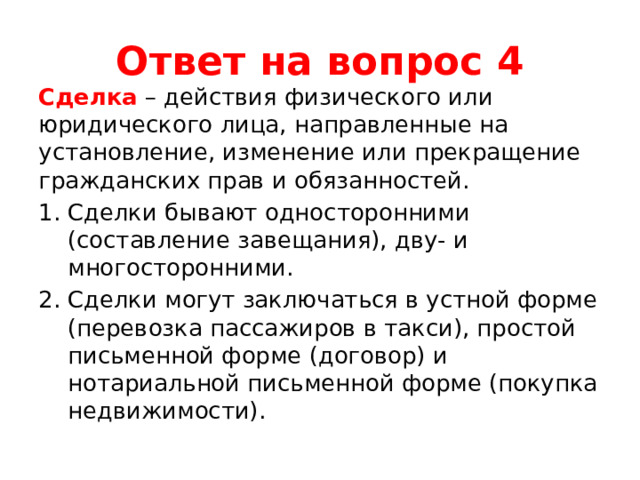 Ответ на вопрос 4 Сделка – действия физического или юридического лица, направленные на установление, изменение или прекращение гражданских прав и обязанностей. Сделки бывают односторонними (составление завещания), дву- и многосторонними. Сделки могут заключаться в устной форме (перевозка пассажиров в такси), простой письменной форме (договор) и нотариальной письменной форме (покупка недвижимости). 