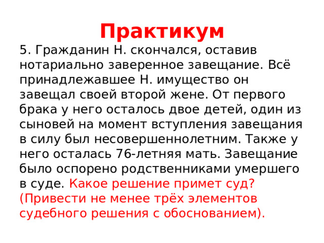 Практикум 5. Гражданин Н. скончался, оставив нотариально заверенное завещание. Всё принадлежавшее Н. имущество он завещал своей второй жене. От первого брака у него осталось двое детей, один из сыновей на момент вступления завещания в силу был несовершеннолетним. Также у него осталась 76-летняя мать. Завещание было оспорено родственниками умершего в суде. Какое решение примет суд? (Привести не менее трёх элементов судебного решения с обоснованием). 